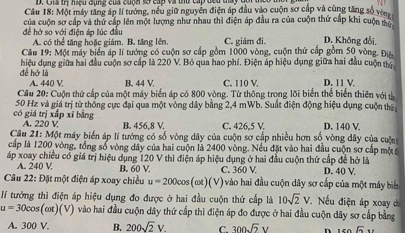 Gia trị hiệu đụng của cuộn số cấp và thủ cấp đều thấy đôi thể
Câu 18: Một máy tăng áp lí tưởng, nếu giữ nguyễn điện áp đầu vào cuộn sơ cấp và cùng tăng số vòng
của cuộn sơ cấp và thứ cấp lên một lượng như nhau thì điện áp đầu ra của cuộn thứ cấp khi cuộn thứ
đề hở so với điện áp lúc đầu D. Không đổi.
A. có thể tăng hoặc giảm. B. tăng lên. C. giảm đi.
Câu 19: Một máy biến áp lí tưởng có cuộn sơ cấp gồm 1000 vòng, cuộn thứ cấp gồm 50 vòng. Điệ
hiệu dụng giữa hai đầu cuộn sơ cấp là 220 V. Bỏ qua hao phí. Điện áp hiệu dụng giữa hai đầu cuộn thức
đề hở là
A. 440 V. B. 44 V. C. 110 V. D. 11 V.
Câu 20: Cuộn thứ cấp của một máy biến áp có 800 vòng. Từ thông trong lõi biến thế biến thiên với tản
50 Hz và giá trị từ thống cực đại qua một vòng dây bằng 2,4 mWb. Suất điện động hiệu dụng cuộn thức
có giá trị xấp xī bằng
A. 220 V B. 456,8 V. C. 426,5 V. D. 140 V.
Câu 21: Một máy biến áp lí tưởng có số vòng dây của cuộn sơ cấp nhiều hơn số vòng dây của cuộn 
cấp là 1200 vòng, tổng số vòng dây của hai cuộn là 2400 vòng. Nếu đặt vào hai đầu cuộn sơ cấp mộtđ
áp xoay chiều có giá trị hiệu dụng 120 V thì điện áp hiệu dụng ở hai đầu cuộn thứ cấp đề hở là
A. 240 V. B. 60 V. C. 360 V. D. 40 V.
Câu 22: Đặt một điện áp xoay chiều u=200cos (omega t)(V) vào hai đầu cuộn dây sơ cấp của một máy biển
lí tưởng thì điện áp hiệu dụng đo được ở hai đầu cuộn thứ cấp là 10sqrt(2)V Nếu điện áp xoay chi
u=30cos (omega t)(V) vào hai đầu cuộn dây thứ cấp thì điện áp đo được ở hai đầu cuộn dây sơ cấp bằng
A. 300 V. B. 200sqrt(2)V. C. 300sqrt(2)V n 150sqrt(2)