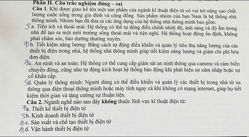 Phân II. Câu trắc nghiệm đúng - sai
Câu 1. Khi được giao kể tên một sản phẩm của ngành kĩ thuật điện tử có vai trò nâng cao chất
lượng cuộc sống trong gia đình và cộng đồng. Sản phẩm nhóm của bạn Nam là hệ thống nhà
thông minh. Nhóm bạn đã đưa ra các ứng dụng của hệ thống nhà thông minh bao gồm:
Ta. Tiện ích và thoải mái: Hệ thống có thể tự động điều chỉnh nhiệt độ, ánh sáng và độ ẩm trong
nhà để tạo ra một môi trường sống thoải mái và tiện nghi. Hệ thống hoạt động ổn định, không
phải chăm sóc, bảo dưỡng thường xuyên.
b. Tiết kiệm năng lượng: Bằng cách tự động điều khiển và quản lý tiêu thụ năng lượng của các
thiết bị điện trong nhà, hệ thống nhà thông minh giúp tiết kiệm năng lượng và giảm chi phí hóa
đơn điện.
Dc. An ninh và an toàn: Hệ thống có thể cung cấp giám sát an ninh thông qua camera và cảm biến
chuyển động, cũng như tự động kích hoạt hệ thống báo động khi phát hiện sự xâm nhập hoặc sự
cố khẩn cấp.
d. Quản lý thông minh: Người dùng có thể điều khiển và quản lý các thiết bị trong nhà từ xa
thông qua điện thoại thông minh hoặc máy tính ngay cả khi không có mạng internet, giúp họ tiết
kiệm thời gian và tăng cường sự thuận tiện.
Câu 2. Ngành nghề nào sau đây không thuộc lĩnh vực kĩ thuật điện tử:
Ta. Thiết kế thiết bị điện tử
Sb. Kinh doanh thiết bị điện tử
Đc. Sản xuất và chế tạo thiết bị điện tử
1 d. Vận hành thiết bị điện tử