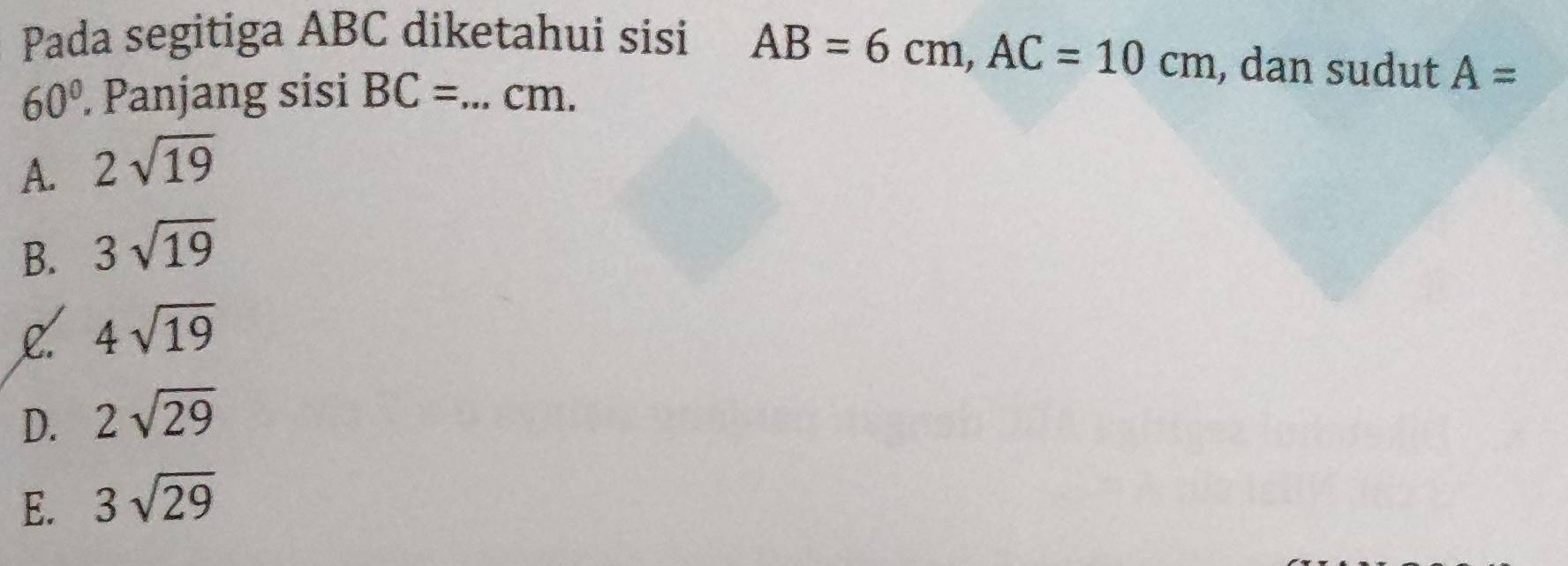 AB=6cm, AC=10cm
Pada segitiga ABC diketahui sisi , dan sudut A=
60°. Panjang sisi BC= _  cm.
A. 2sqrt(19)
B. 3sqrt(19)
L. 4sqrt(19)
D. 2sqrt(29)
E. 3sqrt(29)