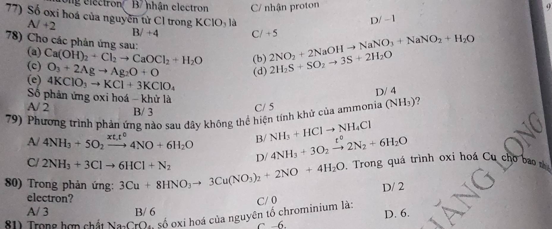 ong electron B hhận electron C/ nhận proton 9
77) Số oxi hoá của nguyên từ Cl trong KClO_31 à
A/+2
D/ - 1
B/+4
Cl +5
78) Cho các phản ứng sau:
(a) Ca(OH)_2+Cl_2to CaOCl_2+H_2O
2NO_2+2NaOHto NaNO_3+NaNO_2+H_2O
(c) O_3+2Agto Ag_2O+O
(b) 2H_2S+SO_2to 3S+2H_2O
(d)
(e) 4KClO_3to KCl+3KClO_4
D/ 4
Số phản ứng oxi hoá - khử là
A/ 2 C/ 5
(NH_3) ?
B/ 3
79) Phương trình phản ứng nào sau dây không thể hiện tính khử của ammonia
A/ 4NH_3+5O_2xrightarrow xt,t^04NO+6H_2O
B/ NH_3+HClto NH_4Cl
C/ 2NH_3+3Clto 6HCl+N_2
D/ 4NH_3+3O_2xrightarrow t^02N_2+6H_2O
3Cu+8HNO_3to 3Cu(NO_3)_2+2NO+4H_2O. Trong quá trình oxi hoá Cu cho bao
80) Trong phản ứng: D/ 2
electron? C/ 0
A/ 3 B/ 6 D. 6.
81) Trong hợp chất Na_2CrO_4 1, số oxi hoá của nguyên tố chrominium là:
C -6