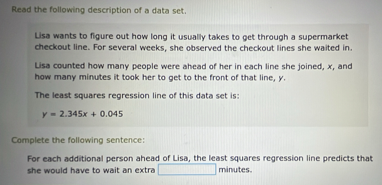 Read the following description of a data set. 
Lisa wants to figure out how long it usually takes to get through a supermarket 
checkout line. For several weeks, she observed the checkout lines she waited in. 
Lisa counted how many people were ahead of her in each line she joined, x, and 
how many minutes it took her to get to the front of that line, y. 
The least squares regression line of this data set is:
y=2.345x+0.045
Complete the following sentence: 
For each additional person ahead of Lisa, the least squares regression line predicts that 
she would have to wait an extra □ minutes.