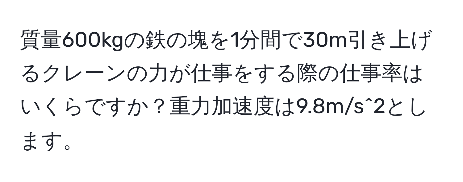 質量600kgの鉄の塊を1分間で30m引き上げるクレーンの力が仕事をする際の仕事率はいくらですか？重力加速度は9.8m/s^2とします。