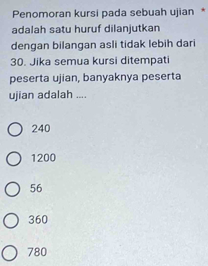 Penomoran kursi pada sebuah ujian *
adalah satu huruf dilanjutkan
dengan bilangan asli tidak lebih dari
30. Jika semua kursi ditempati
peserta ujian, banyaknya peserta
ujian adalah ....
240
1200
56
360
780