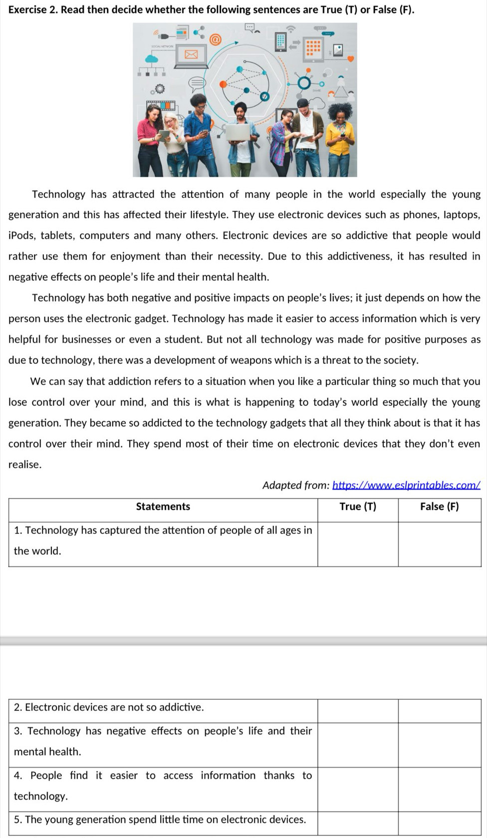 Read then decide whether the following sentences are True (T) or False (F).
Technology has attracted the attention of many people in the world especially the young
generation and this has affected their lifestyle. They use electronic devices such as phones, laptops,
iPods, tablets, computers and many others. Electronic devices are so addictive that people would
rather use them for enjoyment than their necessity. Due to this addictiveness, it has resulted in
negative effects on people's life and their mental health.
Technology has both negative and positive impacts on people’s lives; it just depends on how the
person uses the electronic gadget. Technology has made it easier to access information which is very
helpful for businesses or even a student. But not all technology was made for positive purposes as
due to technology, there was a development of weapons which is a threat to the society.
We can say that addiction refers to a situation when you like a particular thing so much that you
lose control over your mind, and this is what is happening to today's world especially the young
generation. They became so addicted to the technology gadgets that all they think about is that it has
control over their mind. They spend most of their time on electronic devices that they don't even
realise.
Adapted from: https://www.eslprintables.com/