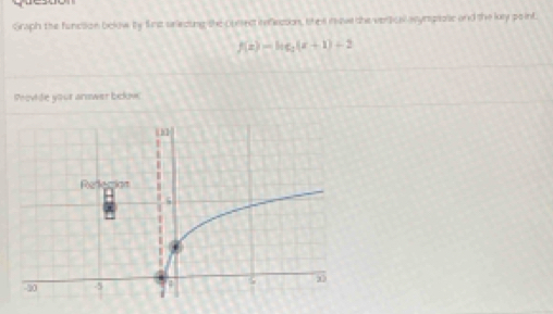 Graph the function below by first ariecing the cunsectireflecson, the nave the vertical asynsprose and the ky po int
f(x)=log _2(x+1)+2
Provide your answer below