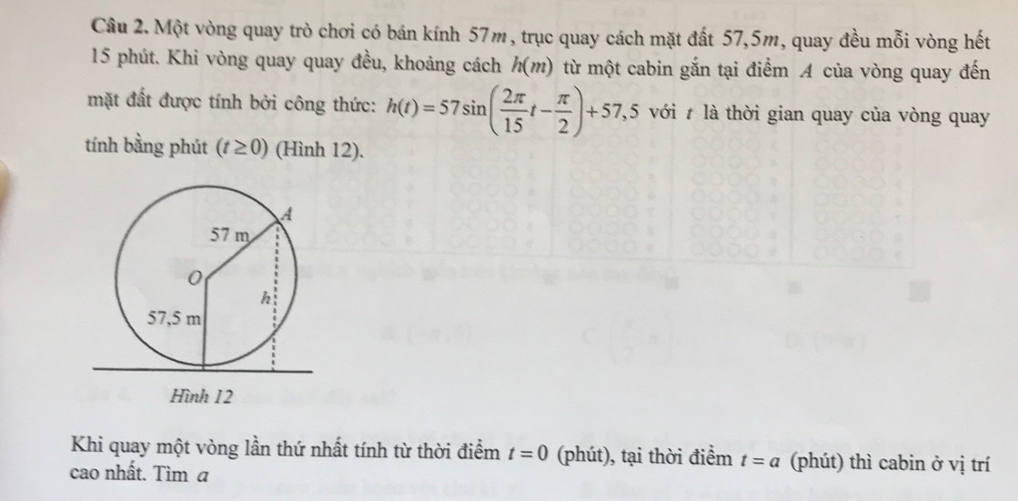 Một vòng quay trò chơi có bán kính 57m, trục quay cách mặt đất 57, 5m, quay đều mỗi vòng hết
15 phút. Khi vòng quay quay đều, khoảng cách h(m) từ một cabin gắn tại điểm A của vòng quay đến 
mặt đất được tính bởi công thức: h(t)=57sin ( 2π /15 t- π /2 )+57,5 với t là thời gian quay của vòng quay 
tính bằng phút (t≥ 0) (Hình 12). 
Khi quay một vòng lần thứ nhất tính từ thời điểm t=0 (phút), tại thời điểm t=a (phút) thì cabin ở vị trí 
cao nhất. Tìm a