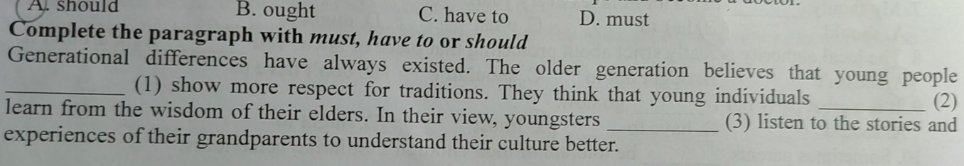 A. should B. ought C. have to D. must
Complete the paragraph with must, have to or should
Generational differences have always existed. The older generation believes that young people
_(1) show more respect for traditions. They think that young individuals
(2)
learn from the wisdom of their elders. In their view, youngsters _(3) listen to the stories and
experiences of their grandparents to understand their culture better.