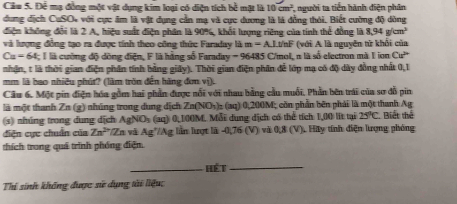 Để mạ đồng một vật dụng kim loại có diện tích be^(frac 3)mimilt là 10cm^2 người ta tiến hành điện phân
dung dịch CuSO4 với cực âm là vật dụng cần mạ và cực dương là lá đồng thỏi. Biết cường độ dòng
điện không đổi là 2 A, hiệu suất điện phân là 90%, khối lượng riêng của tinh thể đồng là 8,94g/cm^3
và lượng đồng tạo ra được tính theo công thức Faraday là m=A. LI.t/nF (với A là nguyên từ khối của
Cu=64 I là cường độ dòng điện, F là hằng số Faraday =96485 C/mol, n là số electron mà 1 ion Cu^(2+)
nhận, t là thời gian điện phân tính bằng giãy). Thời gian điện phân để lớp mạ có độ dày đồng nhất 0,1
mm là bao nhiều phút? (làm trồn đến hãng đơn vị).
Cầu 6. Một pin điện hóa gồm hai phần được nổi với nhau bằng cầu muối. Phần bên trái của sơ đồ pin
là một thanh Zn (g) nhúng trong dung dịch Zn(NO_3) 2 (aq) 0,200M; còn phần bên phải là một thanh Ag
s) nhúng trong dung dịch AgNO_3 (aq) 0,100M. Mỗi dung dịch có thể tích 1,00 lít tại 25°C Biết thể
diện cực chuẩn của Zn^(2+) *Zn và Ag*/Ag lầm lượt là -0,76 (V) và 0,8 (V). Hãy tính điện lượng phống
thích trong quá trình phóng điện.
_Hét_
Thí sinh khống được sử dụng tài liệu