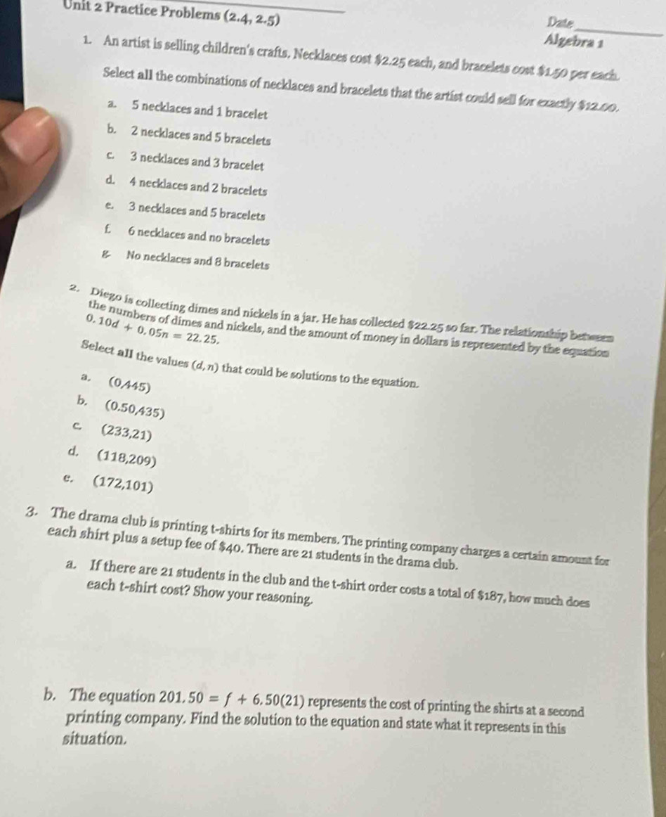 Date
Unit 2 Practice Problems (2.4,2.5) Algebra 1
1. An artist is selling children's crafts. Necklaces cost $2.25 each, and bracelets cost $1.50 per each.
Select all the combinations of necklaces and bracelets that the artist could sell for exactly $12.00.
a. 5 necklaces and 1 bracelet
b. 2 necklaces and 5 bracelets
c. 3 necklaces and 3 bracelet
d. 4 necklaces and 2 bracelets
e. 3 necklaces and 5 bracelets
£ 6 necklaces and no bracelets
g No necklaces and 8 bracelets
2. Diego is collecting dimes and nickels in a jar. He has collected $22.25 so far. The relationship betw sen 0.10d+0.05n=22.25, 
the numbers of dimes and nickels, and the amount of money in dollars is represented by the equation
Select all the values (d,n) that could be solutions to the equation.
a, (0/445)
b. (0.50,435)
c (233,21)
d. (118,209)
e. (172,101)
3. The drama club is printing t-shirts for its members. The printing company charges a certain amount for
each shirt plus a setup fee of $40. There are 21 students in the drama club.
a. If there are 21 students in the club and the t-shirt order costs a total of 1 87, how much does
each t-shirt cost? Show your reasoning.
b. The equation 201,50=f+6.50(21) represents the cost of printing the shirts at a second
printing company. Find the solution to the equation and state what it represents in this
situation.