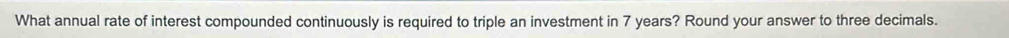 What annual rate of interest compounded continuously is required to triple an investment in 7 years? Round your answer to three decimals.