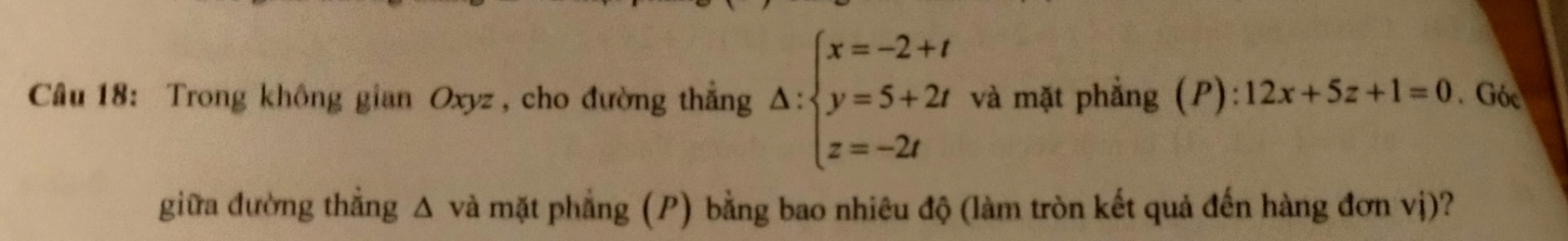 Trong không gian Oxyz , cho đường thẳng △ :beginarrayl x=-2+t y=5+2t z=-2tendarray. và mặt phẳng (P): 12x+5z+1=0. Góc 
giữa đường thẳng Δ và mặt phẳng (P) bằng bao nhiêu độ (làm tròn kết quả đến hàng đơn vị)?