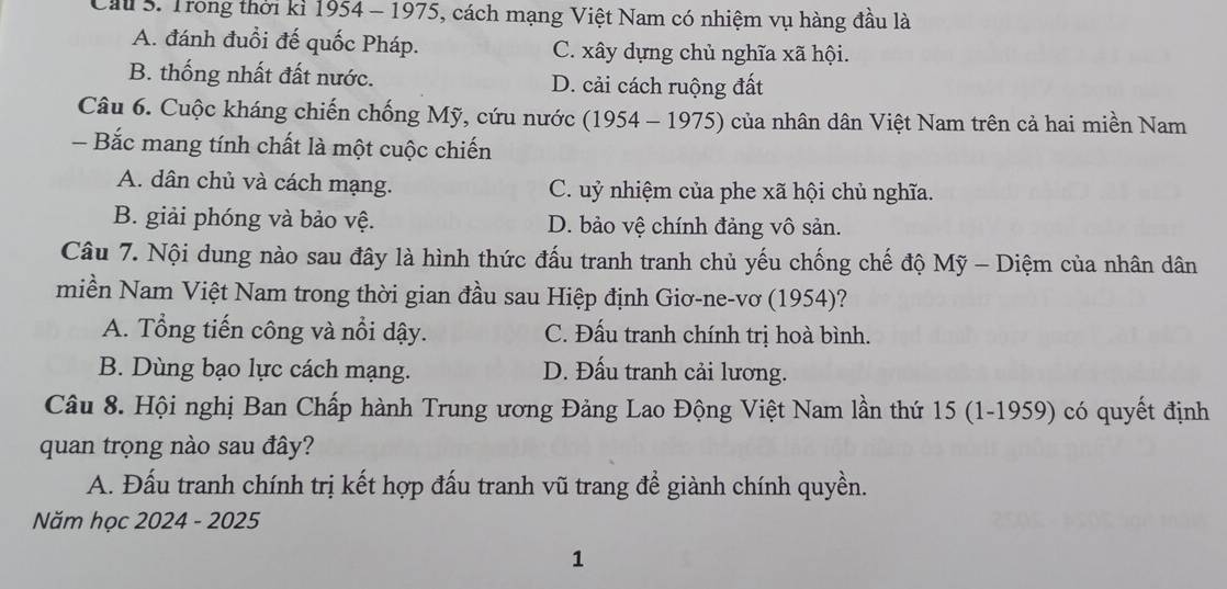 Cầu S. Trong thời kỉ 1954 - 1975, cách mạng Việt Nam có nhiệm vụ hàng đầu là
A. đánh đuổi đế quốc Pháp. C. xây dựng chủ nghĩa xã hội.
B. thống nhất đất nước. D. cải cách ruộng đất
Câu 6. Cuộc kháng chiến chống Mỹ, cứu nước (1954 - 1975) của nhân dân Việt Nam trên cả hai miền Nam
- Bắc mang tính chất là một cuộc chiến
A. dân chủ và cách mạng. C. uỷ nhiệm của phe xã hội chủ nghĩa.
B. giải phóng và bảo vệ. D. bảo vệ chính đảng vô sản.
Câu 7. Nội dung nào sau đây là hình thức đấu tranh tranh chủ yếu chống chế độ Mỹ - Diệm của nhân dân
miền Nam Việt Nam trong thời gian đầu sau Hiệp định Giơ-ne-vơ (1954)?
A. Tổng tiến công và nổi dậy. C. Đấu tranh chính trị hoà bình.
B. Dùng bạo lực cách mạng. D. Đấu tranh cải lương.
Câu 8. Hội nghị Ban Chấp hành Trung ương Đảng Lao Động Việt Nam lần thứ 15 (1-1959) có quyết định
quan trọng nào sau đây?
A. Đấu tranh chính trị kết hợp đấu tranh vũ trang đề giành chính quyền.
Năm học 2024 - 2025
1