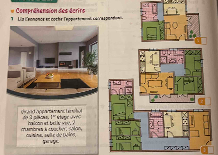 Compréhension des écrits 
1 Lis l'annonce et coche l'appartement corre 
Grand appartement familial 
de 3 pièces, 1^(er) étage avec 
balcon et belle vue, 2
chambres à coucher, salon, 
cuisine, salle de bains, 
garage. 
3