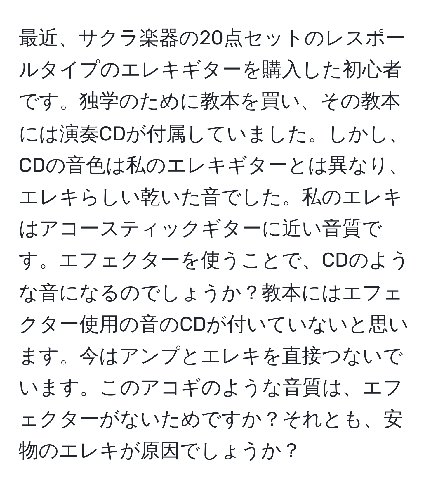 最近、サクラ楽器の20点セットのレスポールタイプのエレキギターを購入した初心者です。独学のために教本を買い、その教本には演奏CDが付属していました。しかし、CDの音色は私のエレキギターとは異なり、エレキらしい乾いた音でした。私のエレキはアコースティックギターに近い音質です。エフェクターを使うことで、CDのような音になるのでしょうか？教本にはエフェクター使用の音のCDが付いていないと思います。今はアンプとエレキを直接つないでいます。このアコギのような音質は、エフェクターがないためですか？それとも、安物のエレキが原因でしょうか？