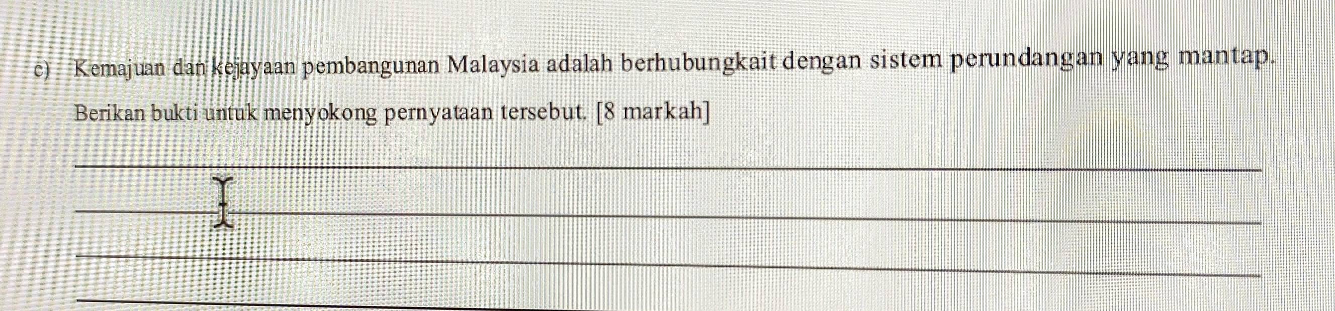 Kemajuan dan kejayaan pembangunan Malaysia adalah berhubungkait dengan sistem perundangan yang mantap. 
Berikan bukti untuk menyokong pernyataan tersebut. [8 markah] 
_ 
__ 
_ 
_