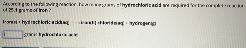 According to the following reaction, how many grams of hydrochloric acid are required for the complete reaction 
of 25.1 grams of iron ? 
iron(s) + hydrochloric acid (aq) —→ iron(II) chloride(aq) + hydrogen(g)
grams hydrochloric acid