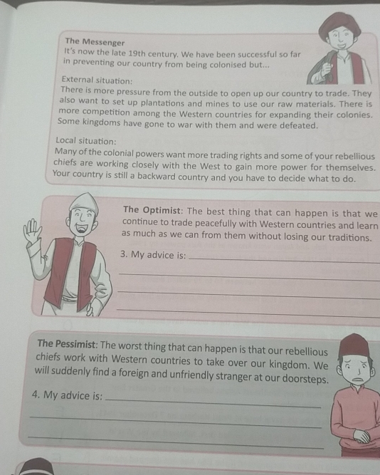 The Messenger 
It’s now the late 19th century. We have been successful so far 
in preventing our country from being colonised but... 
External situation: 
There is more pressure from the outside to open up our country to trade. They 
also want to set up plantations and mines to use our raw materials. There is 
more competition among the Western countries for expanding their colonies. 
Some kingdoms have gone to war with them and were defeated. 
Local situation: 
Many of the colonial powers want more trading rights and some of your rebellious 
chiefs are working closely with the West to gain more power for themselves. 
Your country is still a backward country and you have to decide what to do. 
The Optimist: The best thing that can happen is that we 
continue to trade peacefully with Western countries and learn 
as much as we can from them without losing our traditions. 
3. My advice is:_ 
_ 
_ 
_ 
The Pessimist: The worst thing that can happen is that our rebellious 
chiefs work with Western countries to take over our kingdom. We 
will suddenly find a foreign and unfriendly stranger at our doorsteps. 
4. My advice is: 
_ 
_ 
_
