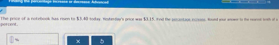 Finding the percentage increase or decrease; Advanced 
The price of a notebook has risen to $3.40 today. Yesterday's price was $3.15. Find the percentage increase. Round your answer to the nearest tenth of a 
percent.
%
× 5