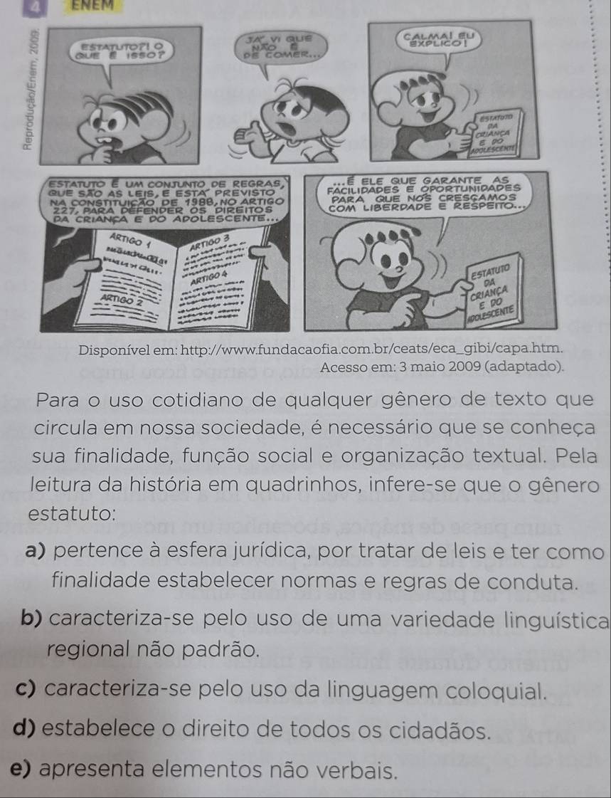 ENEM
Acesso em: 3 maio 2009 (adaptado).
Para o uso cotidiano de qualquer gênero de texto que
circula em nossa sociedade, é necessário que se conheça
sua finalidade, função social e organização textual. Pela
leitura da história em quadrinhos, infere-se que o gênero
estatuto:
a) pertence à esfera jurídica, por tratar de leis e ter como
finalidade estabelecer normas e regras de conduta.
b) caracteriza-se pelo uso de uma variedade linguística
regional não padrão.
c) caracteriza-se pelo uso da linguagem coloquial.
d) estabelece o direito de todos os cidadãos.
e) apresenta elementos não verbais.