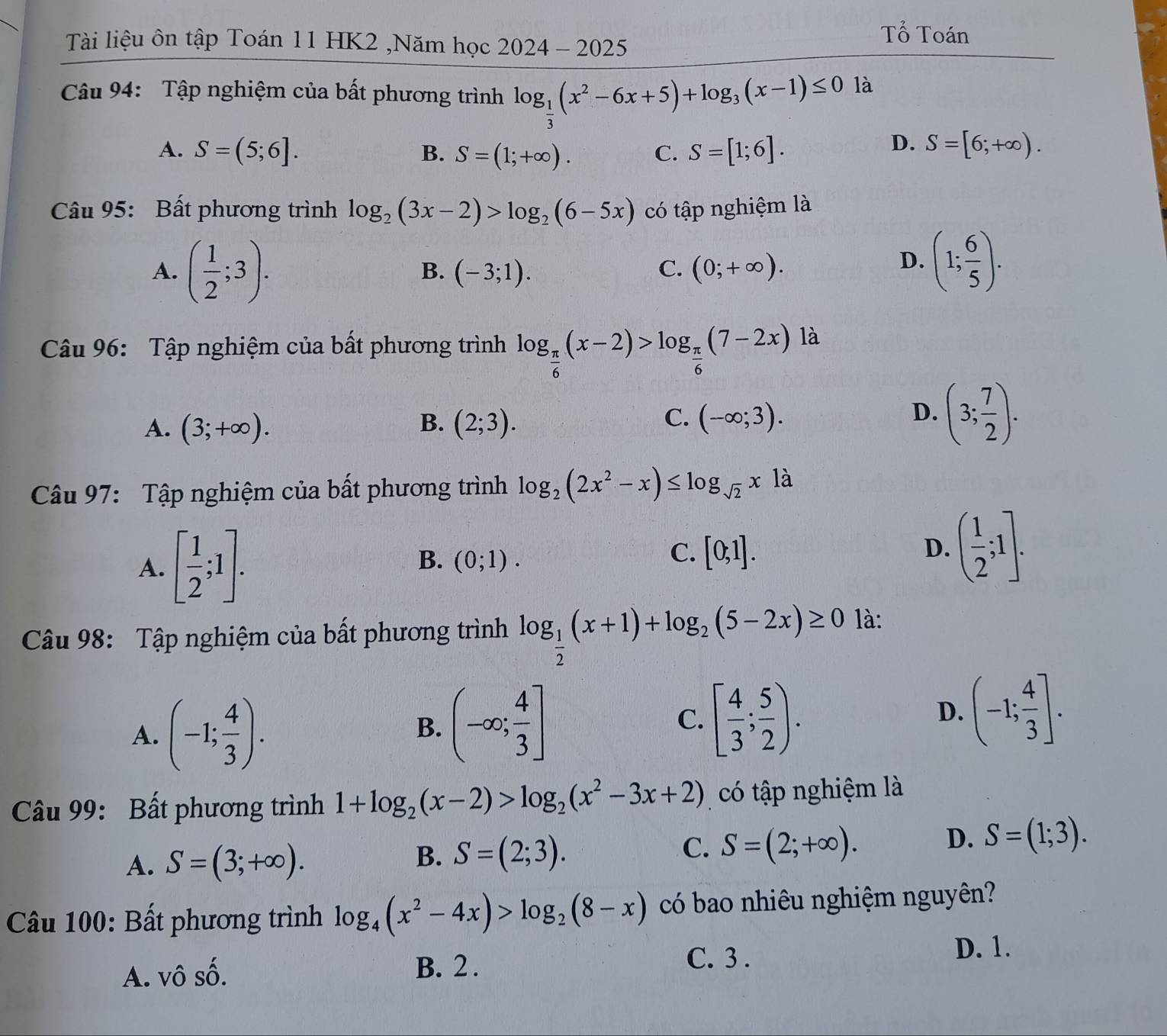 Tài liệu ôn tập Toán 11 HK2 ,Năm học 2024-2025
Tổ Toán
Câu 94: Tập nghiệm của bất phương trình log _ 1/3 (x^2-6x+5)+log _3(x-1)≤ 0 là
D.
A. S=(5;6]. B. S=(1;+∈fty ). C. S=[1;6]. S=[6;+∈fty ).
Câu 95: Bất phương trình log _2(3x-2)>log _2(6-5x) có tập nghiệm là
A. ( 1/2 ;3). (-3;1). (0;+∈fty ).
B.
C.
D. (1; 6/5 ).
Câu 96: Tập nghiệm của bất phương trình log _ π /6 (x-2)>log _ π /6 (7-2x) là
B.
A. (3;+∈fty ). (2;3).
C. (-∈fty ;3).
D. (3; 7/2 ).
Câu 97: Tập nghiệm của bất phương trình log _2(2x^2-x)≤ log _sqrt(2)x1a
A. [ 1/2 ;1].
B. (0;1).
C. [0;1].
D. ( 1/2 ;1].
Câu 98: Tập nghiệm của bất phương trình log _ 1/2 (x+1)+log _2(5-2x)≥ 0 là:
A. (-1; 4/3 ).
B. (-∈fty ; 4/3 ] C. [ 4/3 ; 5/2 ). D. (-1; 4/3 ].
Câu 99: Bất phương trình 1+log _2(x-2)>log _2(x^2-3x+2) có tập nghiệm là
A. S=(3;+∈fty ).
B. S=(2;3).
C. S=(2;+∈fty ).
D. S=(1;3).
Câu 100: Bất phương trình log _4(x^2-4x)>log _2(8-x) có bao nhiêu nghiệm nguyên?
D. 1.
A. vô số. B. 2 .
C. 3 .