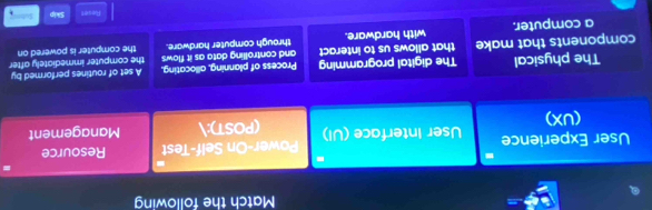 Match the following
Power-On Self-Test Resource
User Experience User Interface (UI) (POST): Management
(UX)
The physical The digital programming Process of planning, allocating. A set of routines performed by
components that make that allows us to interact and controlling data as it flows the computer immediately after
a computer. with hardware. through computer hardware. the computer is powered on
Reset Skip