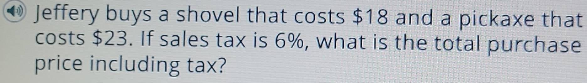 Jeffery buys a shovel that costs $18 and a pickaxe that 
costs $23. If sales tax is 6%, what is the total purchase 
price including tax?