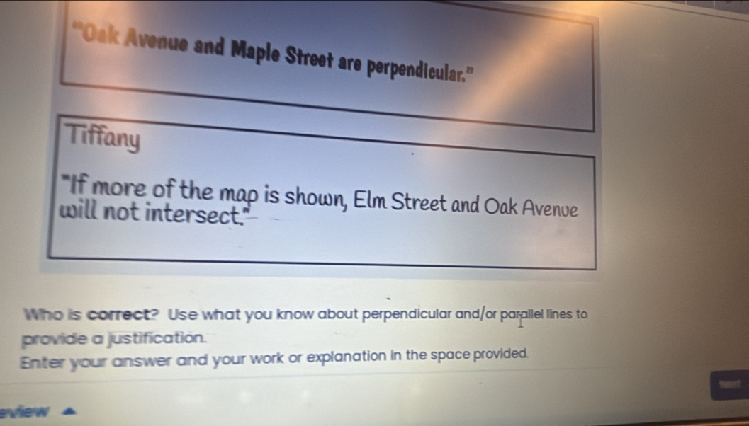 ''Oak Avenue and Maple Street are perpendicular.'' 
Tiffany 
"If more of the map is shown, Elm Street and Oak Avenve 
will not intersect." 
Who is correct? Use what you know about perpendicular and/or parallel lines to 
provide a justification. 
Enter your answer and your work or explanation in the space provided. 
Mamont 
eview