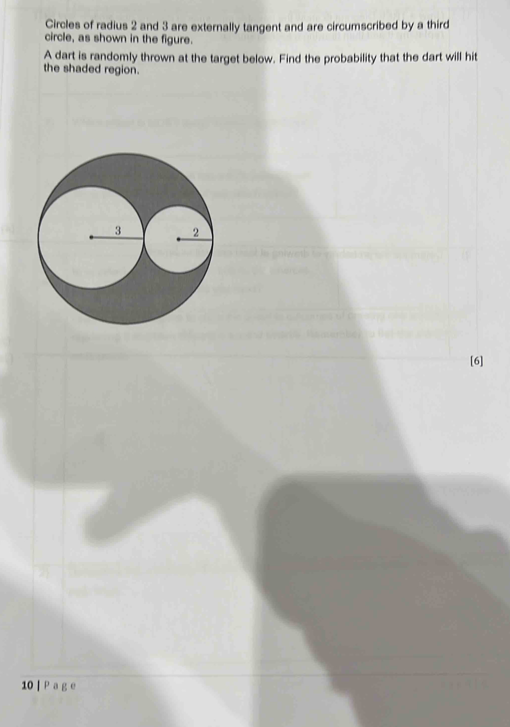 Circles of radius 2 and 3 are externally tangent and are circumscribed by a third 
circle, as shown in the figure. 
A dart is randomly thrown at the target below. Find the probability that the dart will hit 
the shaded region. 
[6] 
10 | P a g e