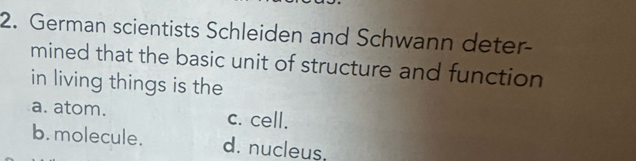 German scientists Schleiden and Schwann deter-
mined that the basic unit of structure and function
in living things is the
a. atom. c. cell.
b. molecule. d. nucleus,