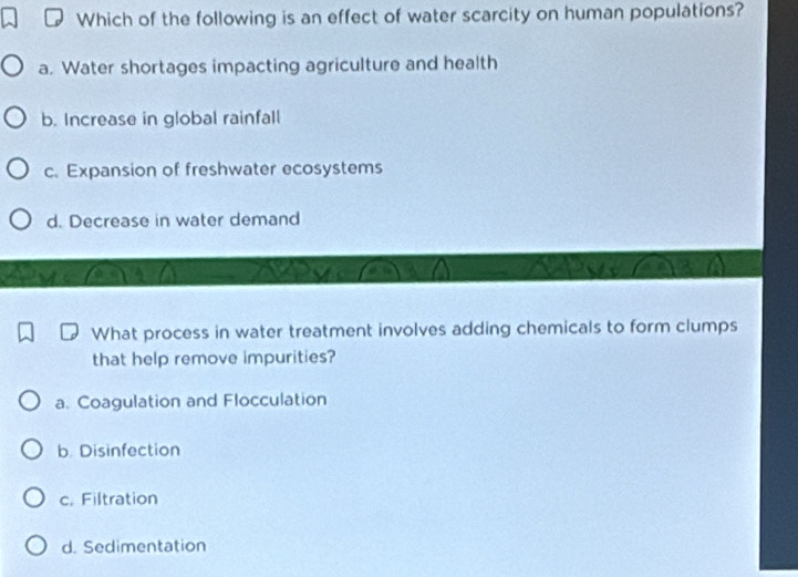 Which of the following is an effect of water scarcity on human populations?
a. Water shortages impacting agriculture and health
b. Increase in global rainfall
c. Expansion of freshwater ecosystems
d. Decrease in water demand
What process in water treatment involves adding chemicals to form clumps
that help remove impurities?
a. Coagulation and Flocculation
b. Disinfection
c. Filtration
d. Sedimentation