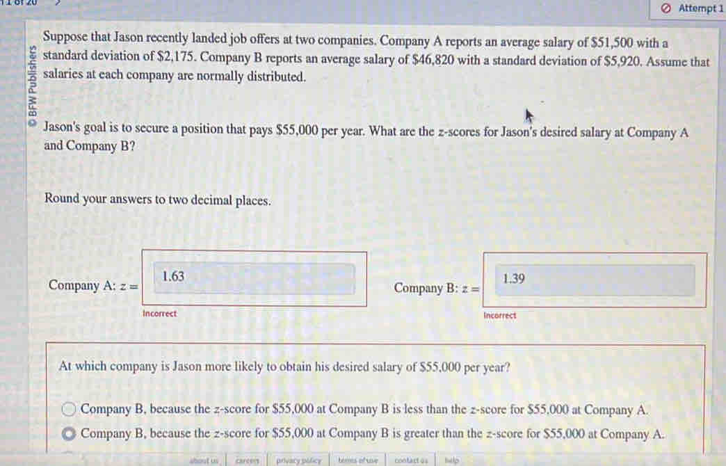 Attempt 1
Suppose that Jason recently landed job offers at two companies. Company A reports an average salary of $51,500 with a
v standard deviation of $2,175. Company B reports an average salary of $46,820 with a standard deviation of $5,920. Assume that
salaries at each company are normally distributed.
Jason's goal is to secure a position that pays $55,000 per year. What are the z-scores for Jason's desired salary at Company A
and Company B?
Round your answers to two decimal places.
1.63 1.39
Company A: z= Company B: z=
Incorrect Incorrect
At which company is Jason more likely to obtain his desired salary of $55,000 per year?
Company B, because the z-score for $55,000 at Company B is less than the z-score for $55,000 at Company A.
Company B, because the z-score for $55,000 at Company B is greater than the z-score for $55,000 at Company A.
shout us carcens privacy pólicy teres of ue contart =s hlp