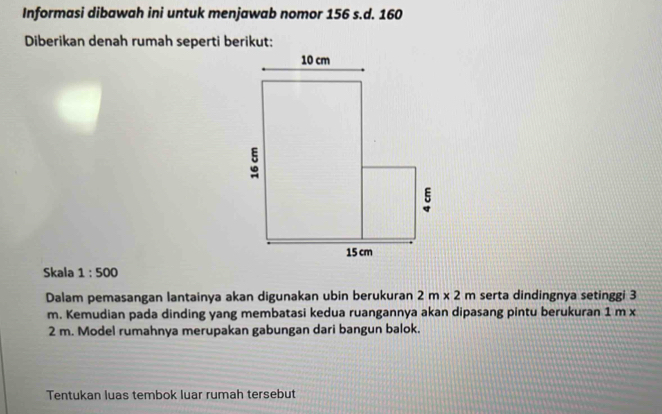 Informasi dibawah ini untuk menjawab nomor 156 s.d. 160
Diberikan denah rumah seperti berikut: 
Skala 1:500
Dalam pemasangan lantainya akan digunakan ubin berukuran 2m* 2m serta dindingnya setinggi 3
m. Kemudian pada dinding yang membatasi kedua ruangannya akan dipasang pintu berukuran 1 m x
2 m. Model rumahnya merupakan gabungan dari bangun balok. 
Tentukan luas tembok luar rumah tersebut