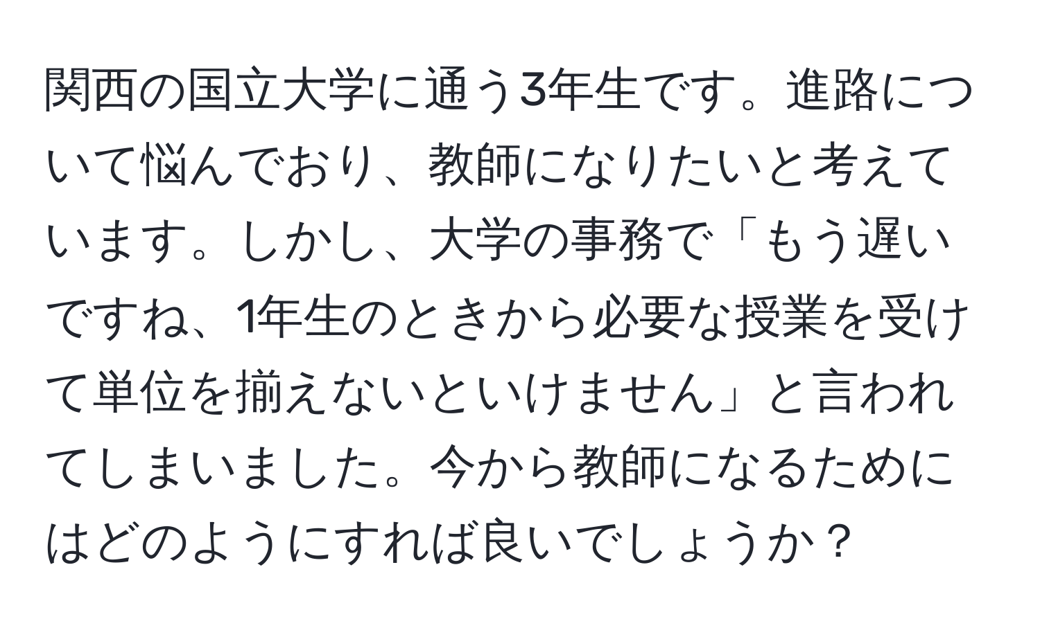 関西の国立大学に通う3年生です。進路について悩んでおり、教師になりたいと考えています。しかし、大学の事務で「もう遅いですね、1年生のときから必要な授業を受けて単位を揃えないといけません」と言われてしまいました。今から教師になるためにはどのようにすれば良いでしょうか？