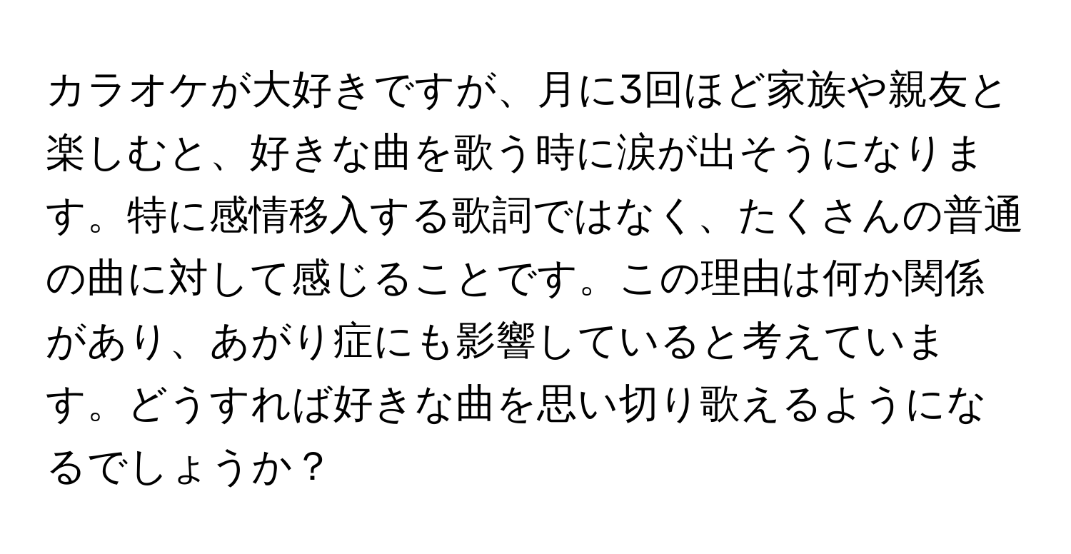 カラオケが大好きですが、月に3回ほど家族や親友と楽しむと、好きな曲を歌う時に涙が出そうになります。特に感情移入する歌詞ではなく、たくさんの普通の曲に対して感じることです。この理由は何か関係があり、あがり症にも影響していると考えています。どうすれば好きな曲を思い切り歌えるようになるでしょうか？