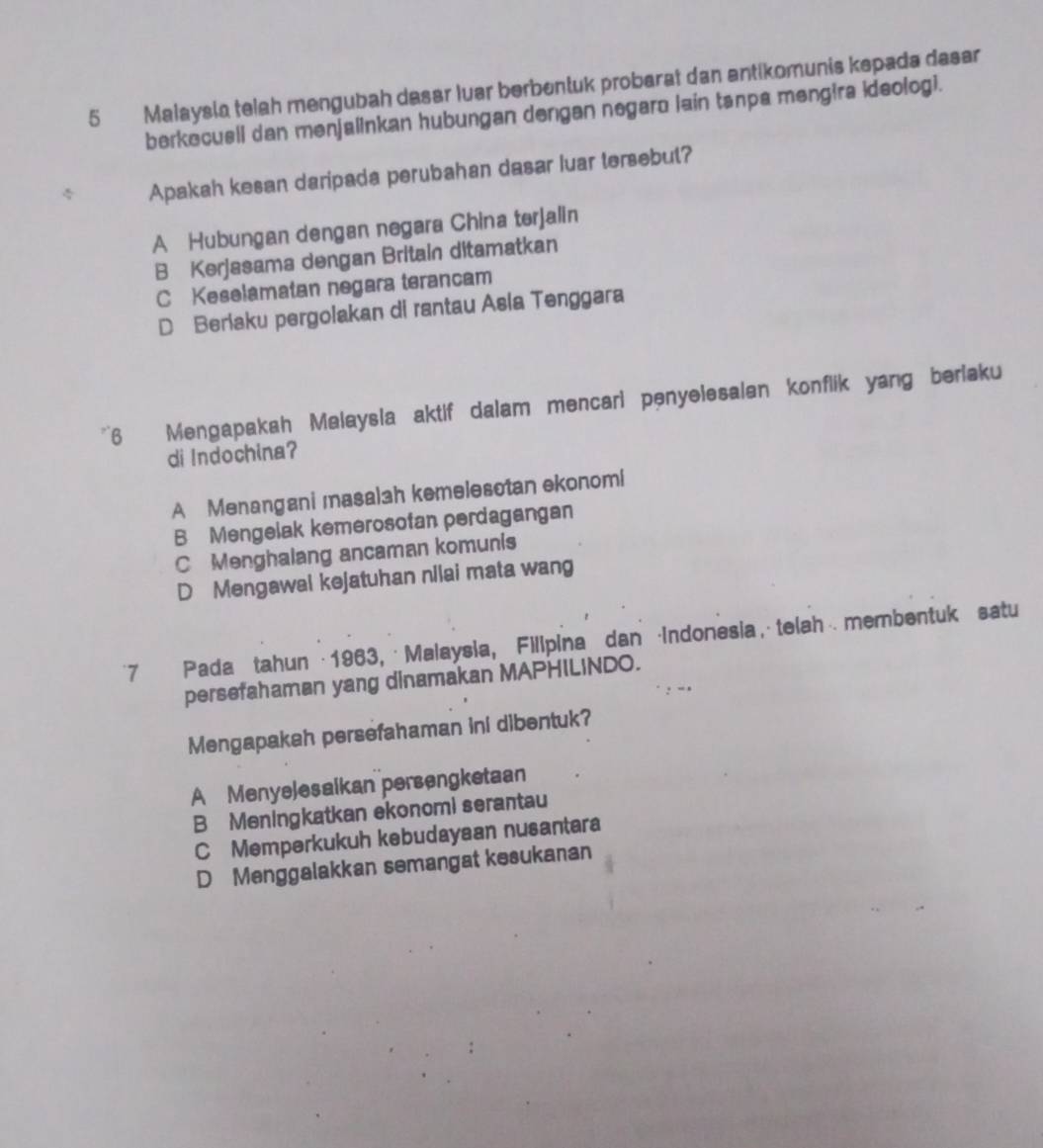 Malaysia telah mengubah dasar luar berbentuk probarat dan antikomunis kepada dasar
berkecusll dan menjalinkan hubungan dengan negaro lain tanpa mengira ideologi.
Apakah kesan daripada perubahan dasar luar tersebut?
A Hubungan dengan negara China terjalin
B Kerjasama dengan Britain ditamatkan
C Keselamatan negara terancam
D Beriaku pergolakan di rantau Asla Tenggara
*6 Mengapakah Malaysla aktif dalam mencari penyelesalan konflik yang beriaku
di Indochina?
A Menangani masal3h kemelesotan ekonomi
B Mengelak kemerosotan perdagangan
C Menghalang ancaman komunis
D Mengawal kejatuhan nilai mata wang
*7 Pada tahun · 1963, · Malaysia, Fillpina dan Indonesia,telah ⋅membentuk satu
persefahaman yang dinamakan MAPHILINDO.
Mengapakah persefahaman ini dibentuk?
A Menyelesaikan persengketaan
B Meningkatkan ekonomi serantau
CMemperkukuh kebudayaan nusantara
D Menggalakkan semangat kesukanan