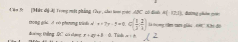 [Mức độ 3] Trong mặt phẳng Oxy , cho tam giác ABC có đĩnh B(-12,1) đường phân giác 
trong góc A có phương trình d:x+2y-5=0.G( 1/3 : 2/3 ) là trọng tấm tam giác ABC. Khi đô 
đường thǎng BC có đạng x+ay+b=0. Tính a+b.