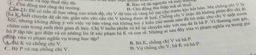 nai và hộp thuê đây đủ.
B. Bảo vệ tài nguyên và mội từ
C. Chủ động mở rộng thị trường. D. Chủ động thu thập mã số thuế.
Câu 21: Để có tiền đi học nâng cao trình độ, chi V đã bán số vàng bố mẹ cho trước khi kết hôn. Mẹ chồng chị V là
bà K, biết chuyện đã rất tức giận nên yêu cầu chị V không được đi học. Chồng chị V mặc dù không phản đối chị đi
học, nhưng không đồng ý với việc vợ bán vàng mả không hỏi ý kiến của mình nên đã bỏ mặc cho chị V một minh
chăm con trong suốt thời gian đí học. Chị V buồn phiền và kể lại chuyện này với mẹ đẻ là bà P. Vì thương con gái,
bà P lập tức gọi điện và có những lời lẽ xúc phạm bà K và con rề. Những ai sau đây vừa vi phạm nghĩa vụ trong gia
dình vừa vi phạm nghĩa vụ trong học tập?
A. Bà K và chồng chị V.
B. Bà K, chồng chị V và bà P.
C. Bà P và mẹ chồng chị V.
D. Vợ chồng chị V, bà K và bà P.