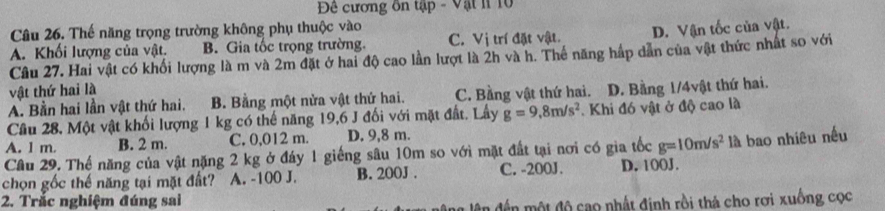 Đê cương ôn tập - Vật l 10
Câu 26. Thế năng trọng trường không phụ thuộc vào
A. Khối lượng của vật. B. Gia tốc trọng trường. C. Vị trí đặt vật. D. Vận tốc của vật.
Câu 27. Hai vật có khối lượng là m và 2m đặt ở hai độ cao lần lượt là 2h và h. Thể năng hấp dẫn của vật thức nhất so với
vật thứ hai là
A. Bằn hai lần vật thứ hai. B. Bằng một nửa vật thứ hai. C. Bằng vật thứ hai. D. Bằng 1/4vật thứ hai.
Cầu 28, Một vật khối lượng 1 kg có thế năng 19,6 J đối với mặt đất. Lầy g=9,8m/s^2. Khi đó vật ở độ cao là
A. 1 m. B. 2 m. C. 0,012 m. D. 9,8 m.
Câu 29. Thể năng của vật nặng 2 kg ở đáy 1 giếng sâu 10m so với mặt đất tại nơi có gia tốc g=10m/s^2
chọn gốc thế năng tại mặt đất? A. -100 J. B. 200J. C. -200J. D. 100J. là bao nhiêu nều
2. Trắc nghiệm đúng sai
an đến một độ cao nhất định rồi thá cho rơi xuồng cọc