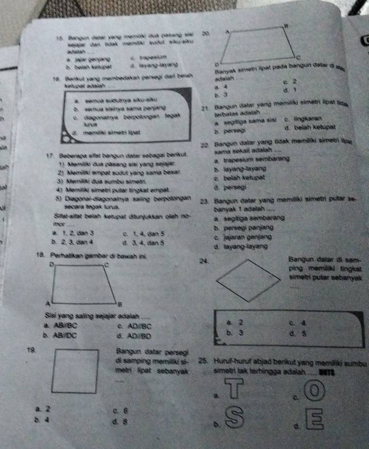 Bangun datar yang memiliki dua pasang siai 20.
Pejajar dan tidak memitlk sudut aiku-alku
adalah
a. jajar génjang c. Irapesium
b. beiah kelupat d. layang-layang 
18. Berikut yang membedakan persegi dari beah Banyak simetrí Tipat pada bangun dalar di atal
adaiah
kelupal adaiah
a 4 c. 2
a. semça sudutnya siku-siku D. 3 d.1
b. semua slainya sama pənjang 21. Bangun datar yang memiliki simetri lipat lida
., c. diagonainya berpotongan tegak terbatas adalah.
Arus c. lingkaran
a segifiga sama sisi
d. məmiliki simətrí lipat b. persegi d. beiah ketupat
22. Bangun datar yang tidak memilki simetri lipe
17. Beberapa sifat bangun datar sebagai berikut. sama sekali adalah
lah 1) Memiliki dua pasang sisi yang sejajar. a. trapesium sembarang
2) Memiliki empat sudut yang sama besa?. b. layang-layang
3) Memiliki dua sumbu simetn. c. beiáh kətupät
a 4) Memiliki simetri putar lingkat empät. B. persegi
5) Diagonai-diagonalnya saling berpotongan 23. Bangun datar yang memiliki simetri putar se
secara təgak lurus.
banyak 1 adalah
Sifat-sifat beiah ketupat ditunjukkan oieh no a  segítiga sembarang
mor …
a. 1, 2, dən 3 c. 1, 4, dan 5 b. persegi panjang
c. jajaran genjang
b. 2, 3, dan 4 d. 3, 4, dan 5 d. layang-layang
18. Perhatikan gambar di bawah ini. 24.Bangun datar di sam-
ping memiliki tingkat 
simetri putar sebanyak
Sisi yang saling sejajar adalah
a. AB//BC c. AD//BC a. 2 c. 4
b. AB//DC d. AD//BD b. 3 d. 5
19. Bangun datar persegí
di samping memillki sɨ- 25. Huruf-huruf abjad berikut yang memiliki sumbu
metri lipat sebanyak simetri tak terhingga adaiah NOTS
B.
c.
a. 2
c.6
b. 4 d. B D. d.