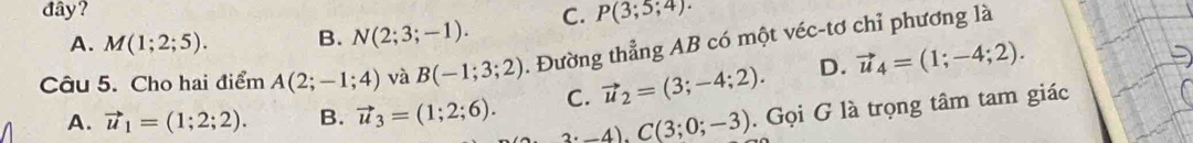 đây? P(3;5;4).
A. M(1;2;5). B. N(2;3;-1). C.
Câu 5. Cho hai điểm A(2;-1;4) và B(-1;3;2). Đường thẳng AB có một véc-tơ chỉ phương là
C. vector u_2=(3;-4;2). D. vector u_4=(1;-4;2).
A. vector u_1=(1;2;2). B. vector u_3=(1;2;6). 2· -4), C(3;0;-3). Gọi G là trọng tâm tam giác