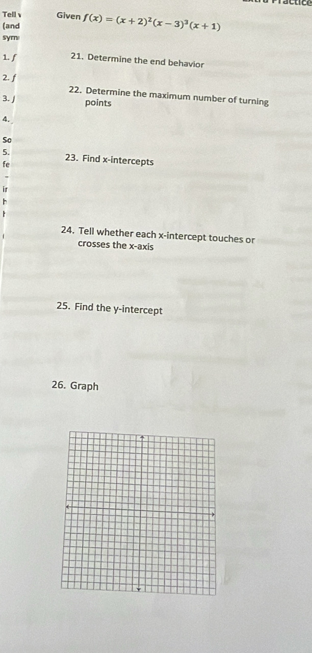 ractice 
Tell v Given f(x)=(x+2)^2(x-3)^3(x+1)
(and 
sym 
1. f
21. Determine the end behavior 
2. f
22. Determine the maximum number of turning 
3. J points 
4. 
So 
5. 23. Find x-intercepts 
fe 
ir 
h 
24. Tell whether each x-intercept touches or 
crosses the x-axis 
25. Find the y-intercept 
26. Graph