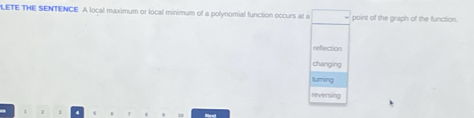 LETE THE SENTENCE A local maximum or local minimum of a polynomial function occurs at a point of the graph of the function.
reflection
changing
turning
reversing
1 2 3 4 s 6 7 8 9 10 Next