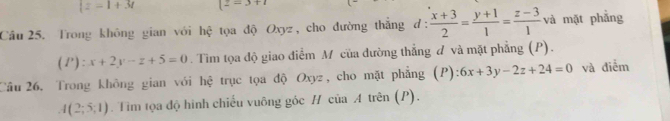 |z=1+3t (2=3+1
Câu 25. Trong không gian với hệ tọa độ Oxyz, cho đường thắng d:  (x+3)/2 = (y+1)/1 = (z-3)/1 va mặt phẳng
(P):x+2y-z+5=0. Tim tọa độ giao điểm M của đường thẳng đ và mặt phẳng (P). 
Câu 26. Trong không gian với hệ trục tọa độ Oxyz, cho mặt phẳng (P): 6x+3y-2z+24=0 và điểm
A(2;5;1). Tim tọa độ hình chiếu vuông góc H của A trên (P).