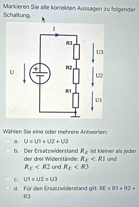 Markieren Sie alle korrekten Aussagen zu folgender
Schaltung.
Wählen Sie eine oder mehrere Antworten:
a. U=U1+U2+U3
b. Der Ersatzwiderstand R_E ist kleiner als jeder
der drei Widerstände: R_E und
R_E und R_E
C. U1=U2=U3
d. Für den Ersatzwiderstand gilt: RE=R1+R2+
R3