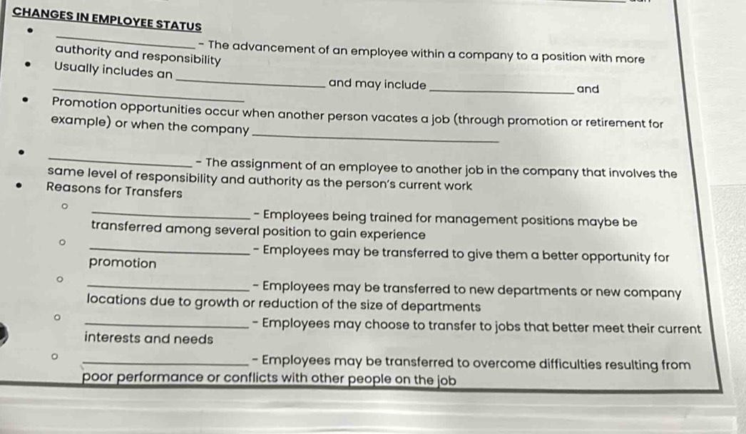 CHANGES IN EMPLOYEE STATUS 
_ 
- The advancement of an employee within a company to a position with more 
authority and responsibility 
_ 
Usually includes an 
_and may include _and 
_ 
Promotion opportunities occur when another person vacates a job (through promotion or retirement for 
example) or when the company 
_ 
- The assignment of an employee to another job in the company that involves the 
same level of responsibility and authority as the person’s current work 
Reasons for Transfers 
_ 
- Employees being trained for management positions maybe be 
transferred among several position to gain experience 
_- Employees may be transferred to give them a better opportunity for 
promotion 
_- Employees may be transferred to new departments or new company 
locations due to growth or reduction of the size of departments 
_- Employees may choose to transfer to jobs that better meet their current 
interests and needs 
_- Employees may be transferred to overcome difficulties resulting from 
poor performance or conflicts with other people on the job