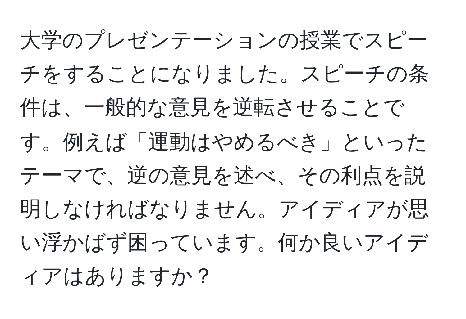 大学のプレゼンテーションの授業でスピーチをすることになりました。スピーチの条件は、一般的な意見を逆転させることです。例えば「運動はやめるべき」といったテーマで、逆の意見を述べ、その利点を説明しなければなりません。アイディアが思い浮かばず困っています。何か良いアイディアはありますか？