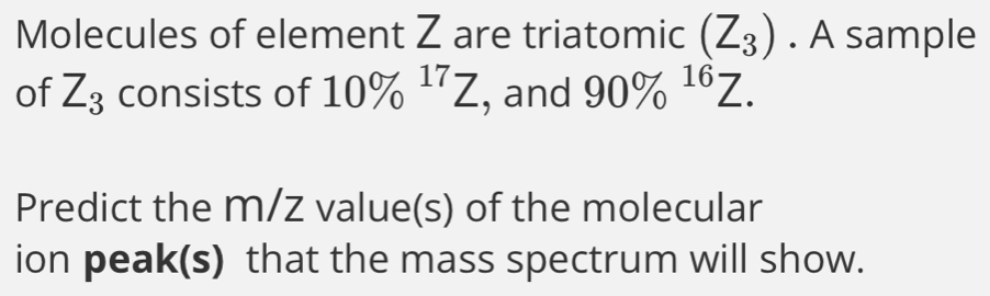 Molecules of element Z are triatomic (Z_3). A sample 
of Z_3 consists of 10% ^17Z , and 90% ^16Z. 
Predict the m/z value(s) of the molecular 
ion peak(s) that the mass spectrum will show.