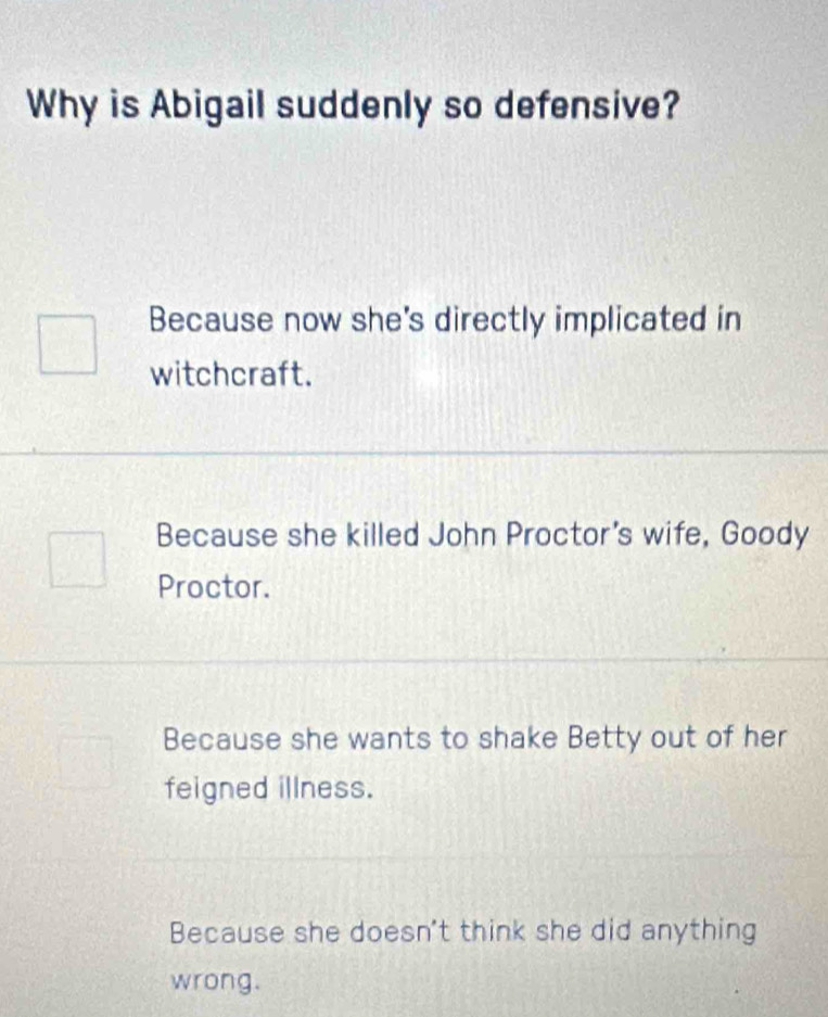 Why is Abigail suddenly so defensive?
Because now she's directly implicated in
witchcraft.
Because she killed John Proctor's wife, Goody
Proctor.
Because she wants to shake Betty out of her
feigned illness.
Because she doesn't think she did anything
wrong.