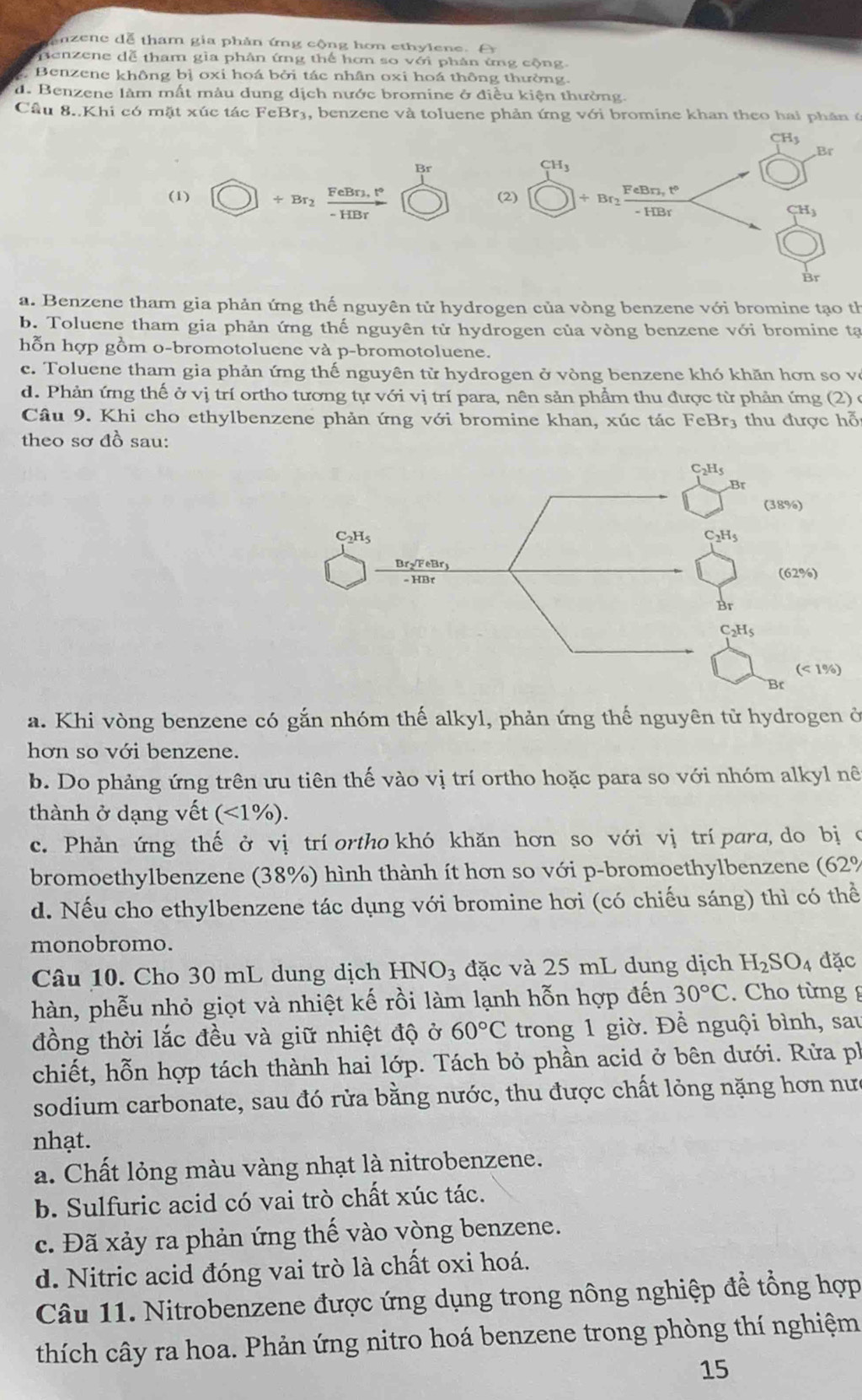 enzene dễ tham gia phản ứng cộng hơn ethylene. A
penzene dễ tham gia phân ứng thể hơn so với phản ứng cộng
Benzene không bị oxi hoá bởi tác nhân oxi hoá thông thường.
d. Benzene làm mất màu dung dịch nước bromine ở điều kiện thường.
Cầu 8. Khi có mặt xúc tác FeBr3, benzene và toluene phản ứng v6i i  bromine khan theo hai  p h ân  (
CH_3
,Br
Br
CH_3
(1) ÷ Br frac FeBn,t°-HBr (2) + Br_2 FeBn,t°
-HBr
CH_3
Br
a. Benzene tham gia phản ứng thế nguyên tử hydrogen của vòng benzene với bromine tạo th
b. Toluene tham gia phản ứng thế nguyên tử hydrogen của vòng benzene với bromine tạ
hỗn hợp gồm o-bromotoluene và p-bromotoluene.
c. Toluene tham gia phản ứng thế nguyên tử hydrogen ở vòng benzene khó khăn hơn so vô
d. Phản ứng thế ở vị trí ortho tương tự với vị trí para, nên sản phẩm thu được từ phản ứng (2) ở
Câu 9. Khi cho ethylbenzene phản ứng với bromine khan, xúc tác FeBr3 thu được hỗ
theo sơ đồ sau:
a. Khi vòng benzene có gắn nhóm thế alkyl, phản ứng thế nguyên tử hydrogen ở
hơn so với benzene.
b. Do phảng ứng trên ưu tiên thế vào vị trí ortho hoặc para so với nhóm alkyl nê
thành ở dạng vết (<1% ).
c. Phản ứng thế ở vị trí ortho khó khăn hơn so với vị trí para, do bị o
bromoethylbenzene (38%) hình thành ít hơn so với p-bromoethylbenzene (62%
d. Nếu cho ethylbenzene tác dụng với bromine hơi (có chiếu sáng) thì có thể
monobromo.
Câu 10. Cho 30 mL dung dịch HNO_3 đặc và 25 mL dung dịch H_2SO_4 đặc
hàn, phễu nhỏ giọt và nhiệt kế rồi làm lạnh hỗn hợp đến 30°C Cho từng g
đồng thời lắc đều và giữ nhiệt độ ở 60°C trong 1 giờ. Để nguội bình, sau
chiết, hỗn hợp tách thành hai lớp. Tách bỏ phần acid ở bên dưới. Rửa ph
sodium carbonate, sau đó rửa bằng nước, thu được chất lỏng nặng hơn nưc
nhạt.
a. Chất lỏng màu vàng nhạt là nitrobenzene.
b. Sulfuric acid có vai trò chất xúc tác.
c. Đã xảy ra phản ứng thế vào vòng benzene.
d. Nitric acid đóng vai trò là chất oxi hoá.
Câu 11. Nitrobenzene được ứng dụng trong nông nghiệp đề tổng hợp
thích cây ra hoa. Phản ứng nitro hoá benzene trong phòng thí nghiệm
15