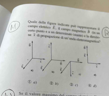 Quale delle figure indicate può rappresentare il
campo elettrico overline E , il campo magnetico overline B (in un
certo punto e a un determinato istante) e la direzio-
ne overline x di propagazione di un’onda elettromagnetica?
vector B;
vector B
vector E
vector x
vector B
vector B
overline x
vector E vector E vector E
a) b) overline x c) d)
a) b) ③ c) ④ d) 
Se i l v a lore massim d c